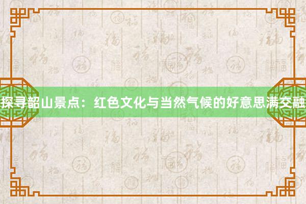 探寻韶山景点：红色文化与当然气候的好意思满交融